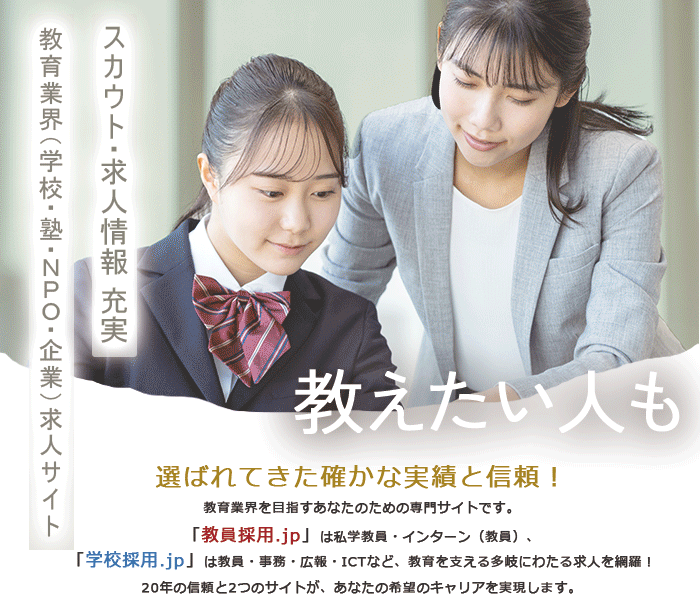 選ばれてきた確かな実績と信頼！教育業界を目指すあなたのための専門サイトです。「教員採用.jp」は私学教員・インターン（教員）、「学校採用.jp」は教員・事務・広報・ICTなど、教育を支える多岐にわたる求人を網羅！20年の信頼と2つのサイトが、あなたの希望のキャリアを実現します。