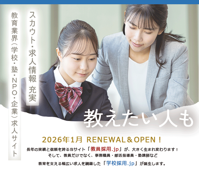2026年1月 RENEWAL＆OPEN！ 長年の実績と信頼を誇る当サイト「教員採用.jp」が、大きく生まれ変わります！そして、教員だけでなく、事務職員・部活指導員・塾講師など教育を支える幅広い求人を網羅した「学校採用.jp」が誕生します。
